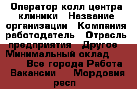 Оператор колл-центра клиники › Название организации ­ Компания-работодатель › Отрасль предприятия ­ Другое › Минимальный оклад ­ 30 000 - Все города Работа » Вакансии   . Мордовия респ.